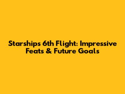 Starship's 6th Flight: Impressive Feats & Future Goals