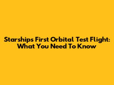 Starship's First Orbital Test Flight: What You Need To Know