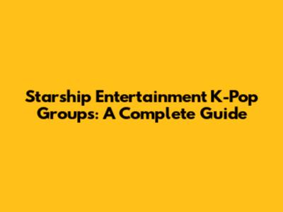 Starship Entertainment K-Pop Groups: A Complete Guide