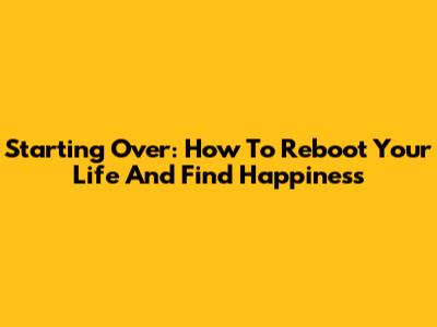Starting Over: How To Reboot Your Life And Find Happiness