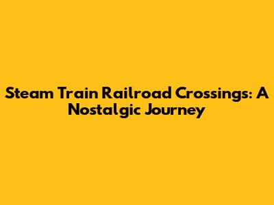 Steam Train Railroad Crossings: A Nostalgic Journey