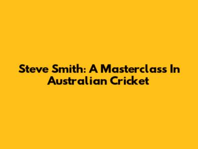 Steve Smith: A Masterclass In Australian Cricket