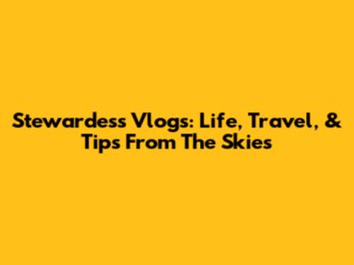 Stewardess Vlogs: Life, Travel, & Tips From The Skies