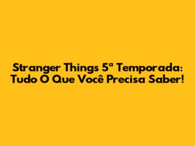 Stranger Things 5ª Temporada: Tudo O Que Você Precisa Saber!