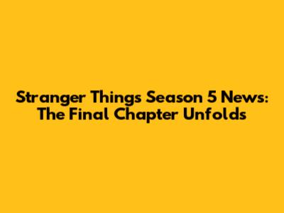 Stranger Things Season 5 News: The Final Chapter Unfolds