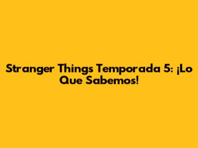 Stranger Things Temporada 5: ¡Lo Que Sabemos!