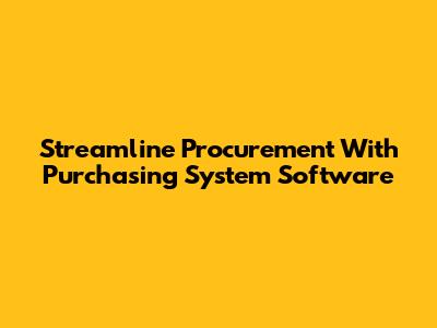 Streamline Procurement With Purchasing System Software