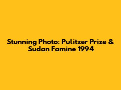 Stunning Photo: Pulitzer Prize & Sudan Famine 1994