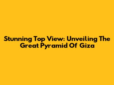 Stunning Top View: Unveiling The Great Pyramid Of Giza