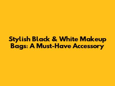 Stylish Black & White Makeup Bags: A Must-Have Accessory