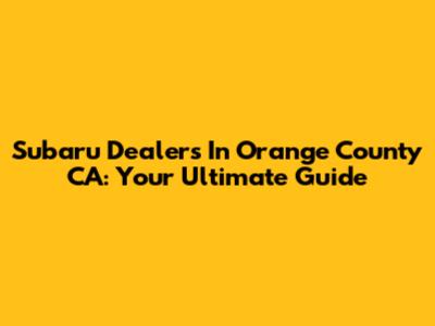 Subaru Dealers In Orange County CA: Your Ultimate Guide