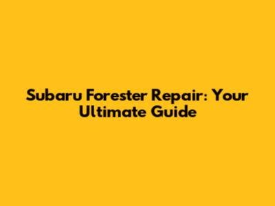 Subaru Forester Repair: Your Ultimate Guide