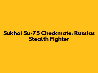 Sukhoi Su-75 Checkmate: Russia's Stealth Fighter