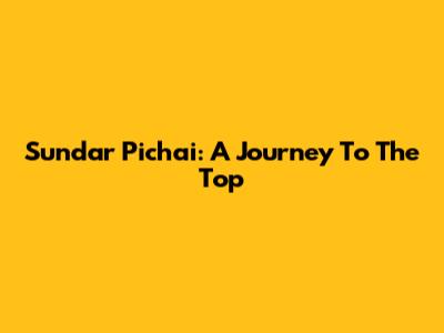 Sundar Pichai: A Journey To The Top