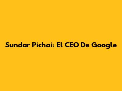 Sundar Pichai: El CEO De Google