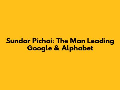 Sundar Pichai: The Man Leading Google & Alphabet