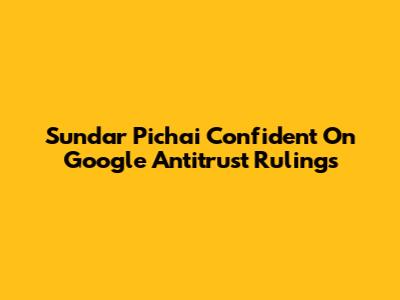 Sundar Pichai Confident On Google Antitrust Rulings