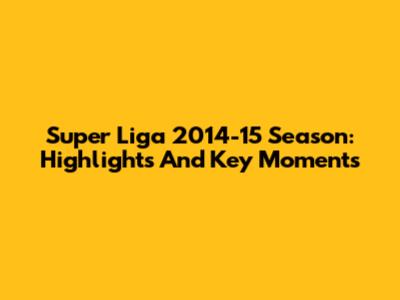 Super Liga 2014-15 Season: Highlights And Key Moments