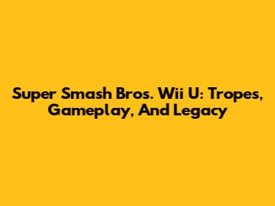 Super Smash Bros. Wii U: Tropes, Gameplay, And Legacy