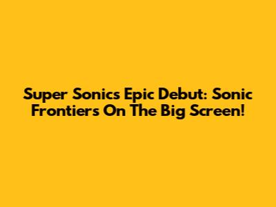 Super Sonic's Epic Debut: Sonic Frontiers On The Big Screen!