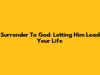 Surrender To God: Letting Him Lead Your Life