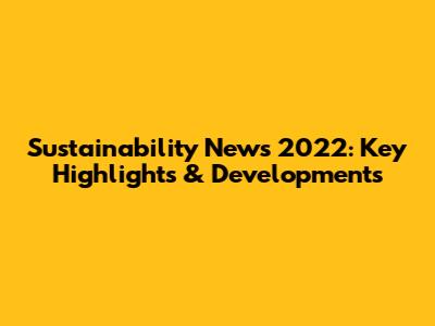 Sustainability News 2022: Key Highlights & Developments