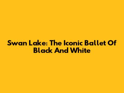Swan Lake: The Iconic Ballet Of Black And White