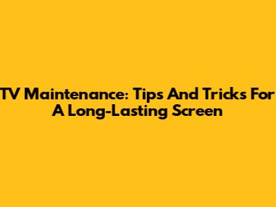 TV Maintenance: Tips And Tricks For A Long-Lasting Screen