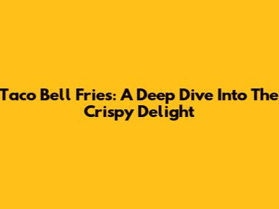 Taco Bell Fries: A Deep Dive Into The Crispy Delight