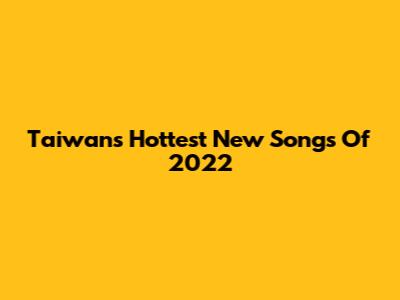 Taiwan's Hottest New Songs Of 2022