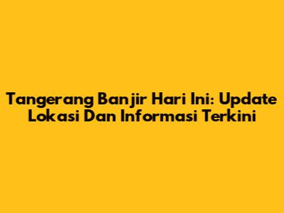 Tangerang Banjir Hari Ini: Update Lokasi Dan Informasi Terkini