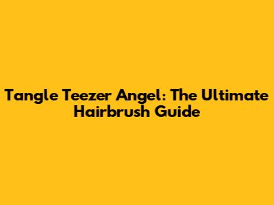 Tangle Teezer Angel: The Ultimate Hairbrush Guide