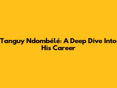Tanguy Ndombélé: A Deep Dive Into His Career