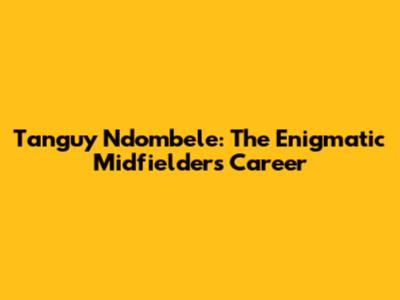 Tanguy Ndombele: The Enigmatic Midfielder's Career