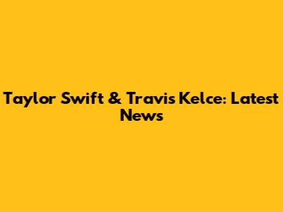 Taylor Swift & Travis Kelce: Latest News