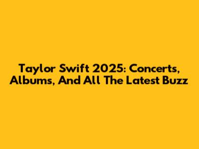 Taylor Swift 2025: Concerts, Albums, And All The Latest Buzz
