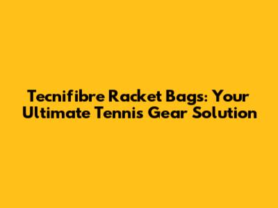 Tecnifibre Racket Bags: Your Ultimate Tennis Gear Solution