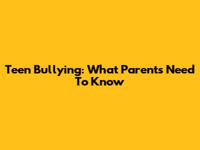 Teen Bullying: What Parents Need To Know