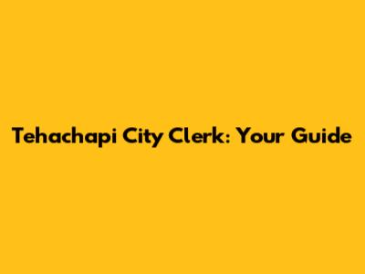 Tehachapi City Clerk: Your Guide