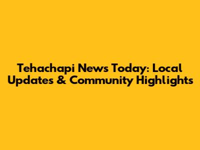 Tehachapi News Today: Local Updates & Community Highlights