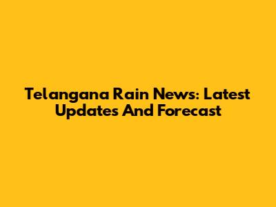 Telangana Rain News: Latest Updates And Forecast