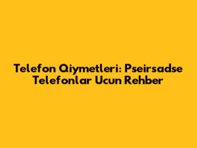 Telefon Qiymetleri: Pseirsadse Telefonlar Ucun Rehber