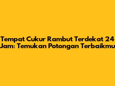 Tempat Cukur Rambut Terdekat 24 Jam: Temukan Potongan Terbaikmu