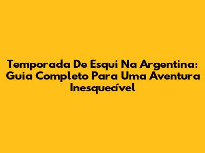 Temporada De Esqui Na Argentina: Guia Completo Para Uma Aventura Inesquecível