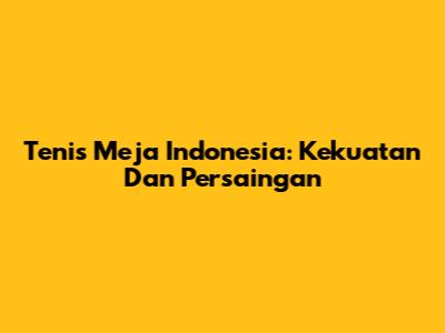 Tenis Meja Indonesia: Kekuatan Dan Persaingan