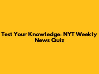 Test Your Knowledge: NYT Weekly News Quiz
