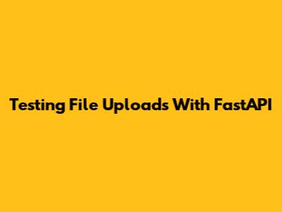 Testing File Uploads With FastAPI