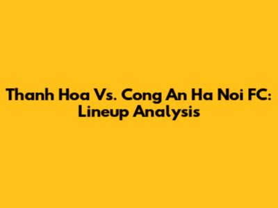 Thanh Hoa Vs. Cong An Ha Noi FC: Lineup Analysis
