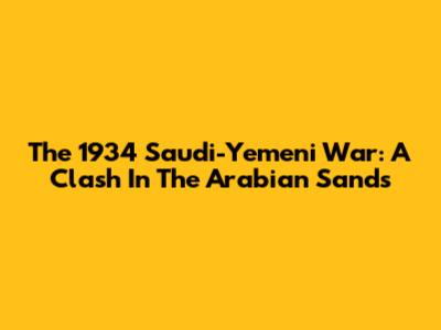 The 1934 Saudi-Yemeni War: A Clash In The Arabian Sands
