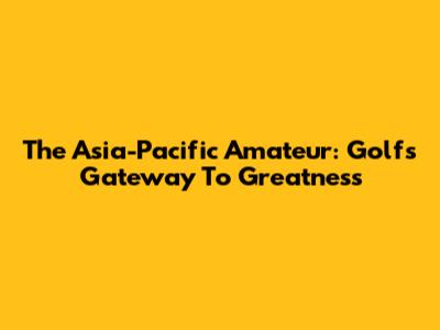 The Asia-Pacific Amateur: Golf's Gateway To Greatness